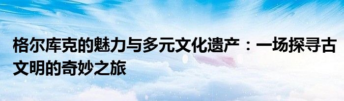 格尔库克的魅力与多元文化遗产：一场探寻古文明的奇妙之旅