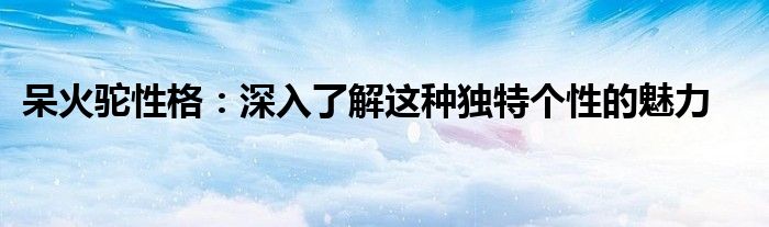 呆火驼性格：深入了解这种独特个性的魅力