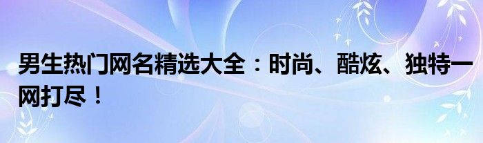 男生热门网名精选大全：时尚、酷炫、独特一网打尽！
