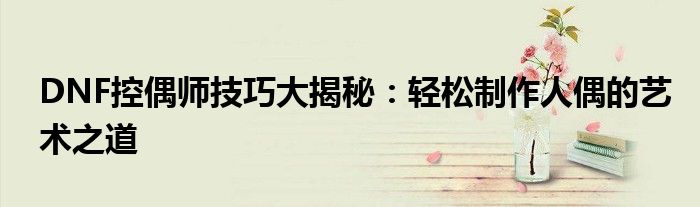 DNF控偶师技巧大揭秘：轻松制作人偶的艺术之道