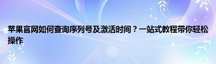 苹果官网如何查询序列号及激活时间？一站式教程带你轻松操作