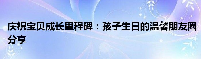 庆祝宝贝成长里程碑：孩子生日的温馨朋友圈分享
