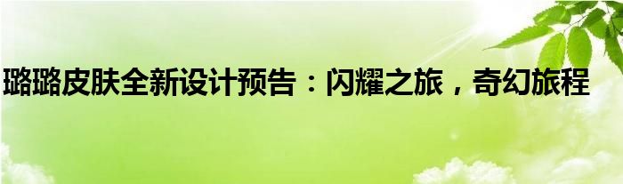 璐璐皮肤全新设计预告：闪耀之旅，奇幻旅程