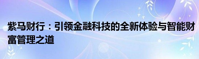 紫马财行：引领金融科技的全新体验与智能财富管理之道