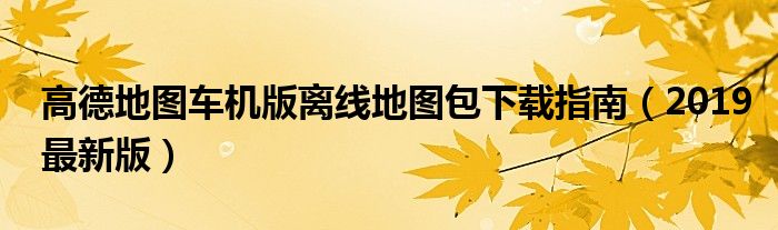 高德地图车机版离线地图包下载指南（2019最新版）
