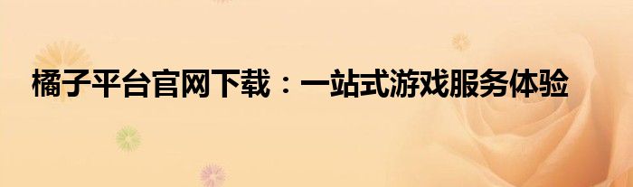 橘子平台官网下载：一站式游戏服务体验