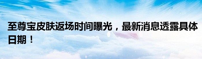 至尊宝皮肤返场时间曝光，最新消息透露具体日期！