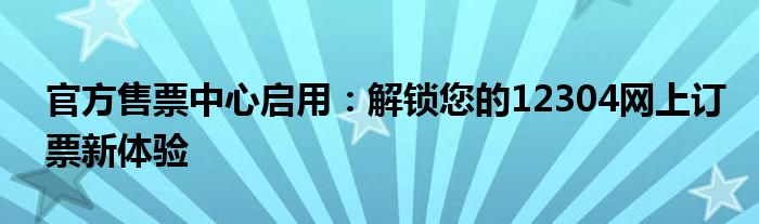 官方售票中心启用：解锁您的12304网上订票新体验