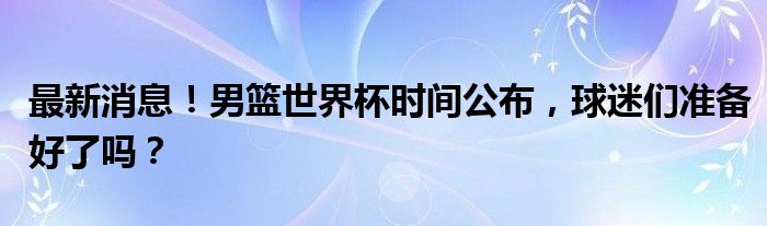 最新消息！男篮世界杯时间公布，球迷们准备好了吗？