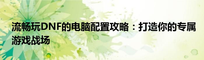 流畅玩DNF的电脑配置攻略：打造你的专属游戏战场