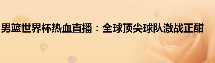 男篮世界杯热血直播：全球顶尖球队激战正酣
