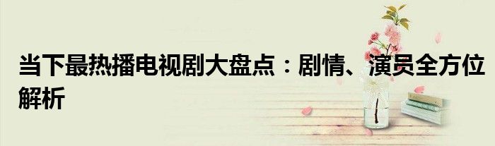当下最热播电视剧大盘点：剧情、演员全方位解析
