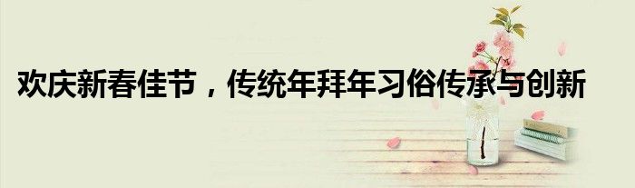 欢庆新春佳节，传统年拜年习俗传承与创新