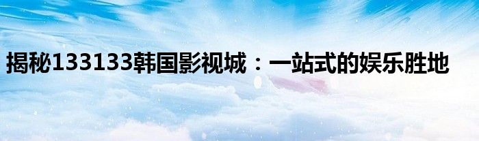 揭秘133133韩国影视城：一站式的娱乐胜地