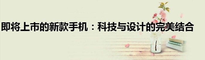 即将上市的新款手机：科技与设计的完美结合