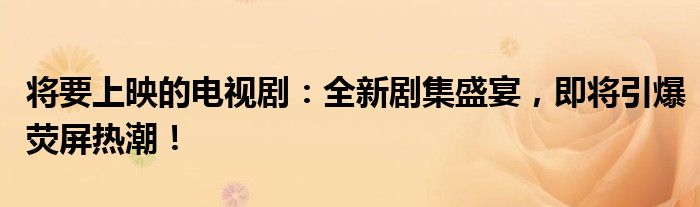 将要上映的电视剧：全新剧集盛宴，即将引爆荧屏热潮！