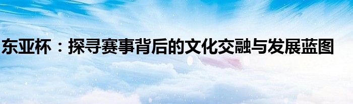 东亚杯：探寻赛事背后的文化交融与发展蓝图