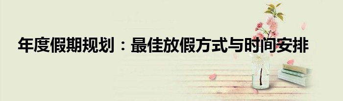 年度假期规划：最佳放假方式与时间安排