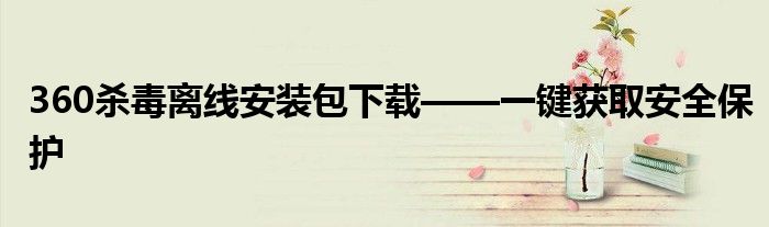 360杀毒离线安装包下载——一键获取安全保护