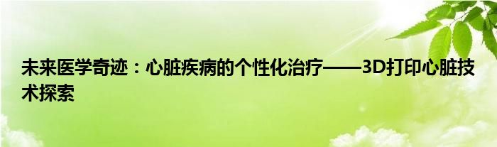 未来医学奇迹：心脏疾病的个性化治疗——3D打印心脏技术探索