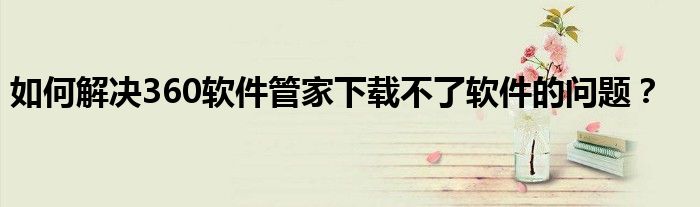 如何解决360软件管家下载不了软件的问题？