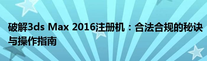 破解3ds Max 2016注册机：合法合规的秘诀与操作指南