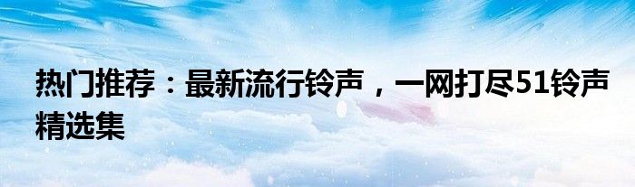 热门推荐：最新流行铃声，一网打尽51铃声精选集