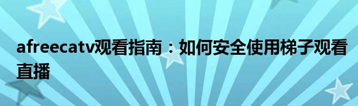 afreecatv观看指南：如何安全使用梯子观看直播
