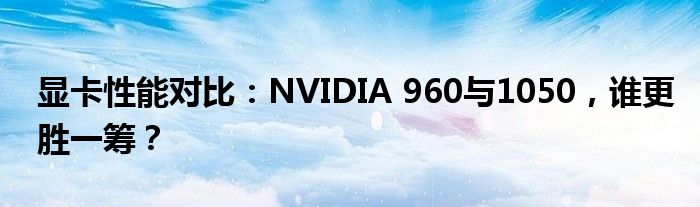 显卡性能对比：NVIDIA 960与1050，谁更胜一筹？