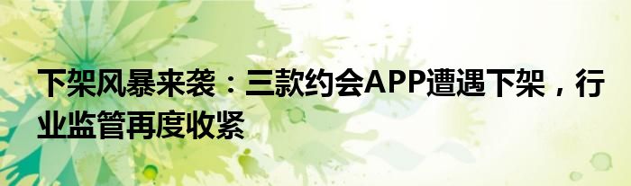 下架风暴来袭：三款约会APP遭遇下架，行业监管再度收紧