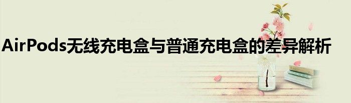AirPods无线充电盒与普通充电盒的差异解析