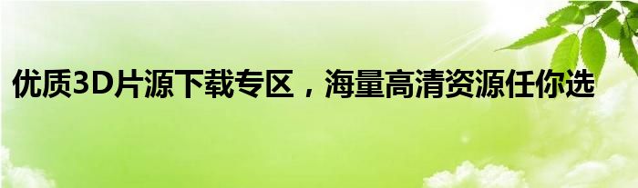 优质3D片源下载专区，海量高清资源任你选
