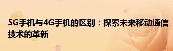 5G手机与4G手机的区别：探索未来移动通信技术的革新