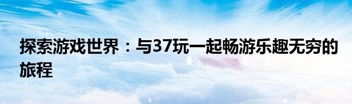 探索游戏世界：与37玩一起畅游乐趣无穷的旅程