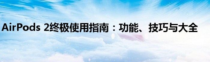 AirPods 2终极使用指南：功能、技巧与大全