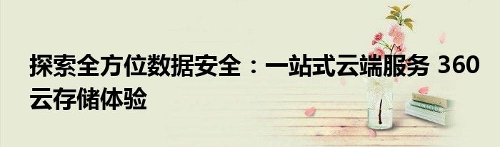 探索全方位数据安全：一站式云端服务 360云存储体验