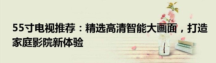 55寸电视推荐：精选高清智能大画面，打造家庭影院新体验