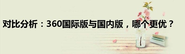 对比分析：360国际版与国内版，哪个更优？