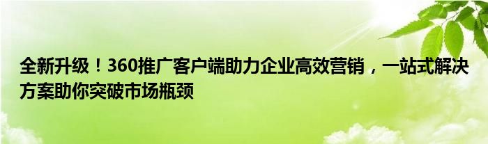 全新升级！360推广客户端助力企业高效营销，一站式解决方案助你突破市场瓶颈