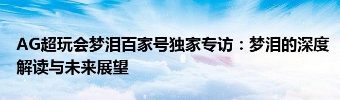 AG超玩会梦泪百家号独家专访：梦泪的深度解读与未来展望