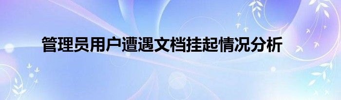 管理员用户遭遇文档挂起情况分析