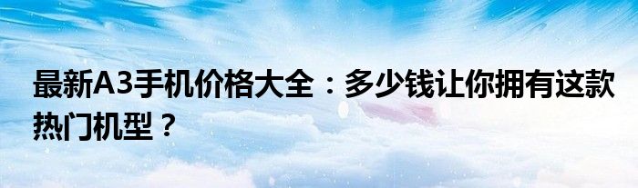 最新A3手机价格大全：多少钱让你拥有这款热门机型？