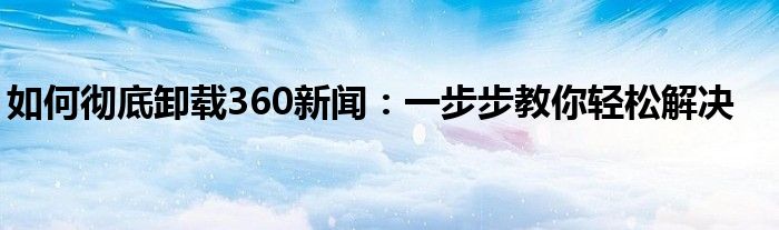 如何彻底卸载360新闻：一步步教你轻松解决