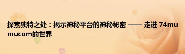 探索独特之处：揭示神秘平台的神秘秘密 —— 走进 74mumucom的世界 