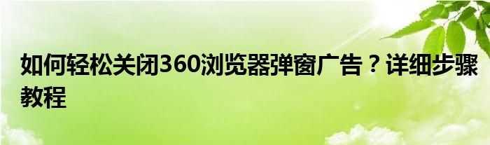 如何轻松关闭360浏览器弹窗广告？详细步骤教程