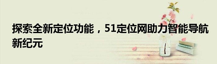 探索全新定位功能，51定位网助力智能导航新纪元