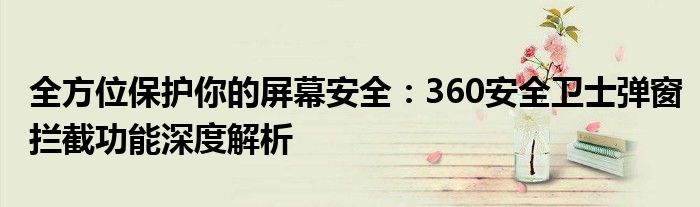 全方位保护你的屏幕安全：360安全卫士弹窗拦截功能深度解析