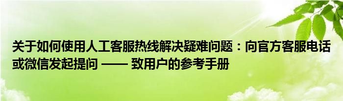关于如何使用人工客服热线解决疑难问题：向官方客服电话或微信发起提问 —— 致用户的参考手册