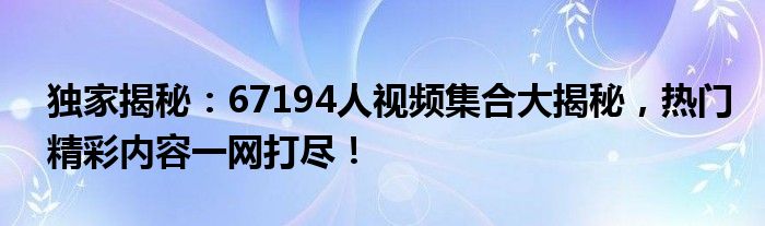 独家揭秘：67194人视频集合大揭秘，热门精彩内容一网打尽！