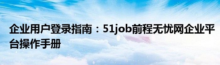 企业用户登录指南：51job前程无忧网企业平台操作手册